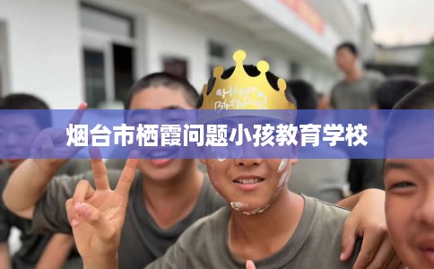 烟台市栖霞问题小孩教育学校