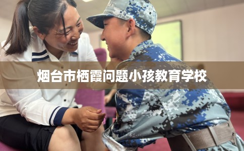 烟台市栖霞问题小孩教育学校