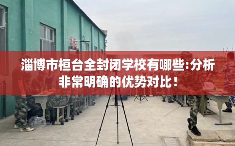 淄博市桓台全封闭学校有哪些:分析非常明确的优势对比！