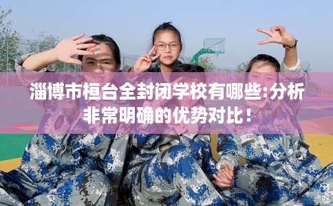 淄博市桓台全封闭学校有哪些:分析非常明确的优势对比！