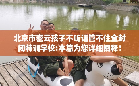 北京市密云孩子不听话管不住全封闭特训学校:本篇为您详细阐释！
