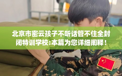 北京市密云孩子不听话管不住全封闭特训学校:本篇为您详细阐释！