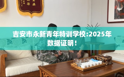 吉安市永新青年特训学校:2025年数据证明！