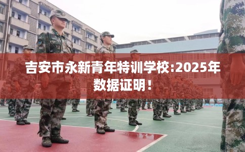 吉安市永新青年特训学校:2025年数据证明！