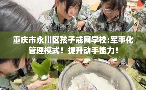 重庆市永川区孩子戒网学校:军事化管理模式!提升动手能力! 重庆市永川区孩子戒网学校:军事化管理模式!提升动手能力!