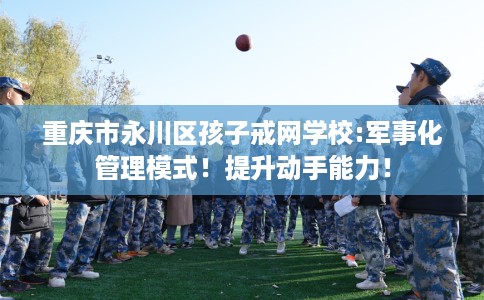 重庆市永川区孩子戒网学校:军事化管理模式!提升动手能力! 重庆市永川区孩子戒网学校:军事化管理模式!提升动手能力!