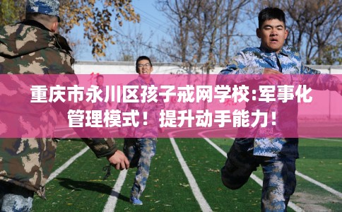 重庆市永川区孩子戒网学校:军事化管理模式!提升动手能力! 重庆市永川区孩子戒网学校:军事化管理模式!提升动手能力!