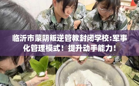 临沂市蒙阴叛逆管教封闭学校:军事化管理模式!提升动手能力! 临沂市蒙阴叛逆管教封闭学校:军事化管理模式!提升动手能力!