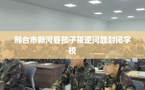 邢台市新河县孩子叛逆问题封闭学校