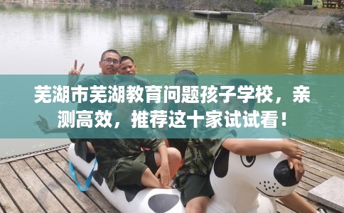 芜湖市芜湖教育问题孩子学校,亲测高效,推荐这十家试试看! 芜湖市芜湖教育问题孩子学校,亲测高效,推荐这十家试试看!