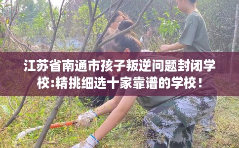 江苏省南通市孩子叛逆问题封闭学校:精挑细选十家靠谱的学校！