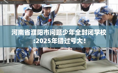 河南省濮阳市问题少年全封闭学校:2025年错过亏大! 河南省濮阳市问题少年全封闭学校:2025年错过亏大!