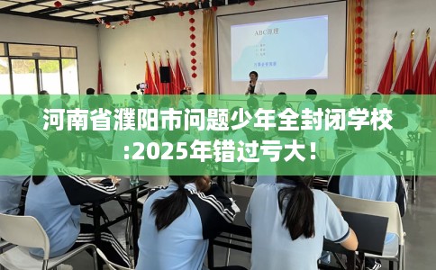 河南省濮阳市问题少年全封闭学校:2025年错过亏大！