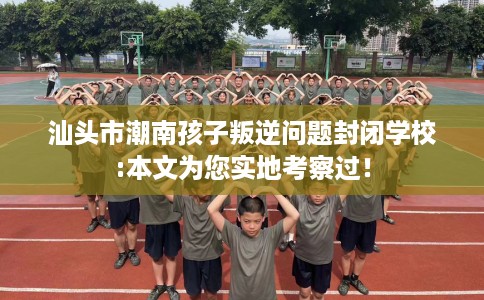 汕头市潮南孩子叛逆问题封闭学校:本文为您实地考察过！