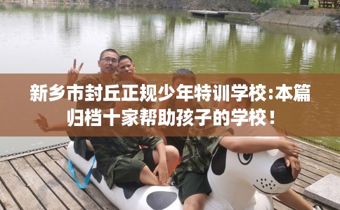 新乡市封丘正规少年特训学校:本篇归档十家帮助孩子的学校！