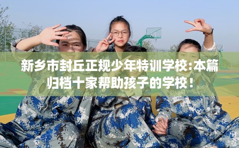 新乡市封丘正规少年特训学校:本篇归档十家帮助孩子的学校！