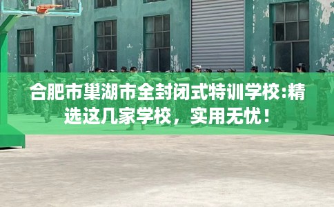 合肥市巢湖市全封闭式特训学校:精选这几家学校,实用无忧! 合肥市巢湖市全封闭式特训学校:精选这几家学校,实用无忧!