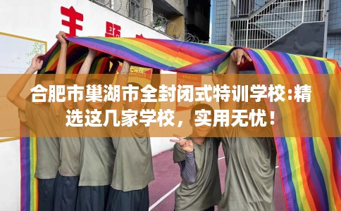 合肥市巢湖市全封闭式特训学校:精选这几家学校,实用无忧! 合肥市巢湖市全封闭式特训学校:精选这几家学校,实用无忧!