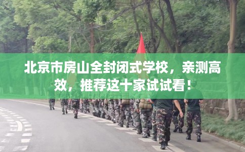 北京市房山全封闭式学校,亲测高效,推荐这十家试试看! 北京市房山全封闭式学校,亲测高效,推荐这十家试试看!