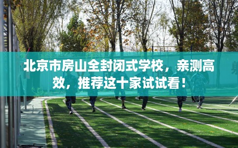 北京市房山全封闭式学校，亲测高效，推荐这十家试试看！