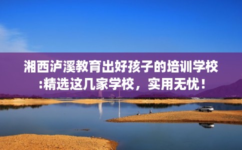 湘西泸溪教育出好孩子的培训学校:精选这几家学校,实用无忧! 湘西泸溪教育出好孩子的培训学校:精选这几家学校,实用无忧!