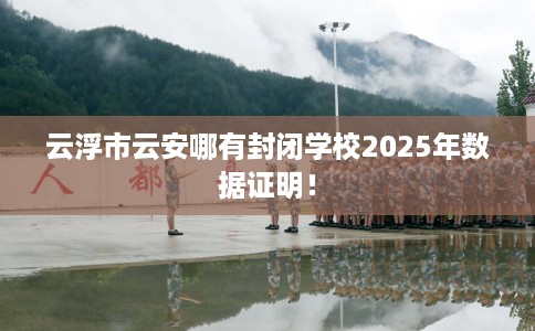 云浮市云安哪有封闭学校2025年数据证明! 云浮市云安哪有封闭学校2025年数据证明!
