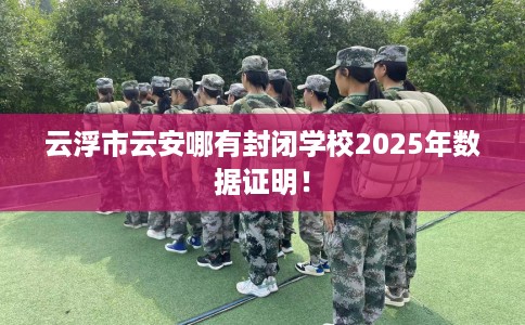云浮市云安哪有封闭学校2025年数据证明! 云浮市云安哪有封闭学校2025年数据证明!