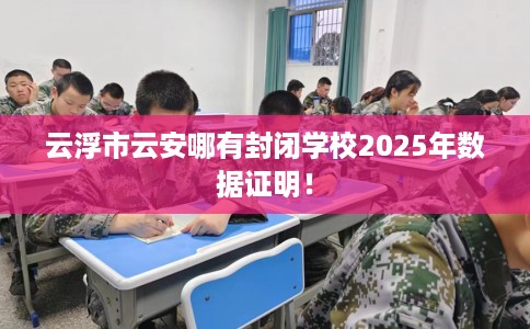 云浮市云安哪有封闭学校2025年数据证明! 云浮市云安哪有封闭学校2025年数据证明!