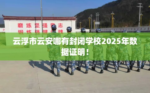 云浮市云安哪有封闭学校2025年数据证明! 云浮市云安哪有封闭学校2025年数据证明!