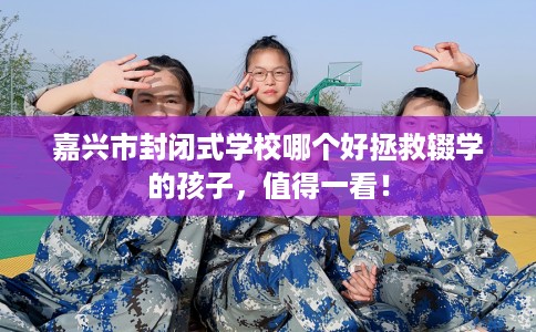 嘉兴市封闭式学校哪个好拯救辍学的孩子，值得一看！