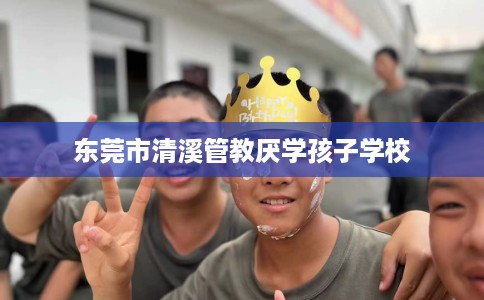 东莞市清溪管教厌学孩子学校