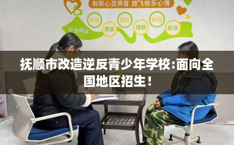 抚顺市改造逆反青少年学校:面向全国地区招生！