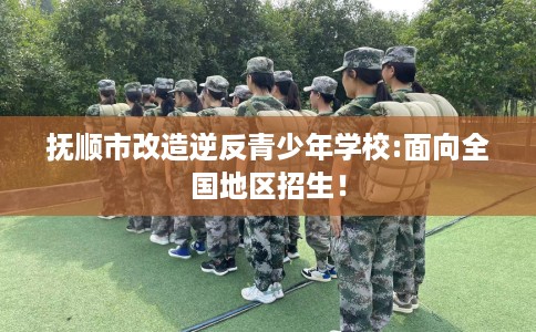 抚顺市改造逆反青少年学校:面向全国地区招生！