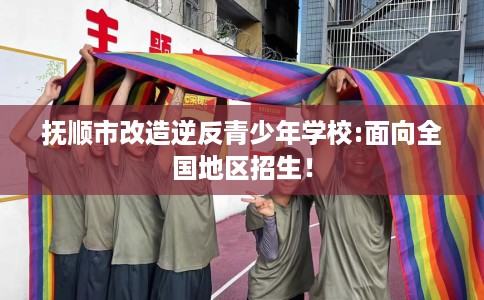 抚顺市改造逆反青少年学校:面向全国地区招生！
