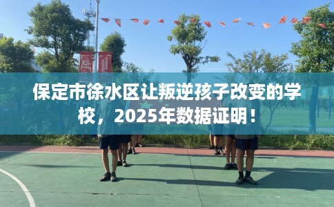 保定市徐水区让叛逆孩子改变的学校,2025年数据证明! 保定市徐水区让叛逆孩子改变的学校,2025年数据证明!