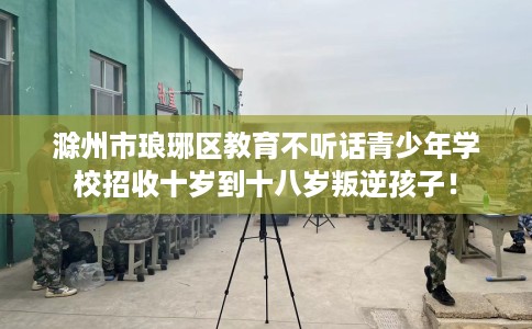 滁州市琅琊区教育不听话青少年学校招收十岁到十八岁叛逆孩子！