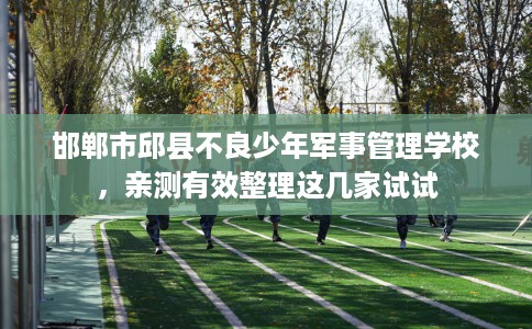 邯郸市邱县不良少年军事管理学校，亲测有效整理这几家试试