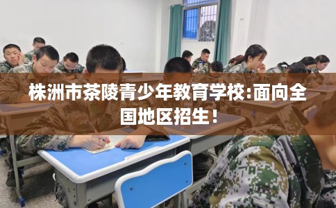 株洲市茶陵青少年教育学校:面向全国地区招生! 株洲市茶陵青少年教育学校:面向全国地区招生!
