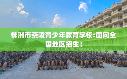株洲市茶陵青少年教育学校:面向全国地区招生! 株洲市茶陵青少年教育学校:面向全国地区招生!