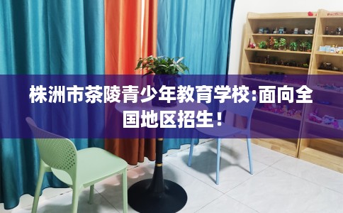 株洲市茶陵青少年教育学校:面向全国地区招生! 株洲市茶陵青少年教育学校:面向全国地区招生!