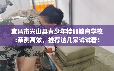 宜昌市兴山县青少年特训教育学校:亲测高效,推荐这几家试试看! 宜昌市兴山县青少年特训教育学校:亲测高效,推荐这几家试试看!