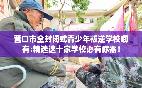 营口市全封闭式青少年叛逆学校哪有:精选这十家学校必有你需！