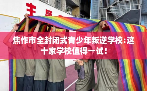 焦作市全封闭式青少年叛逆学校:这十家学校值得一试！