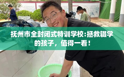 抚州市全封闭式特训学校:拯救辍学的孩子，值得一看！