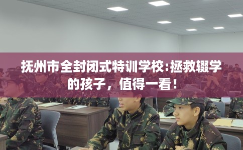 抚州市全封闭式特训学校:拯救辍学的孩子，值得一看！