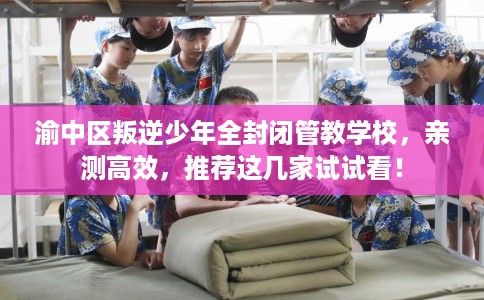 渝中区叛逆少年全封闭管教学校，亲测高效，推荐这几家试试看！