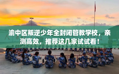 渝中区叛逆少年全封闭管教学校，亲测高效，推荐这几家试试看！