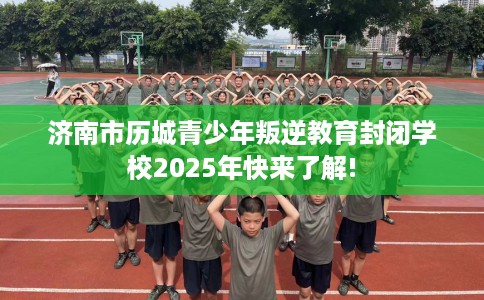 济南市历城青少年叛逆教育封闭学校2025年快来了解!