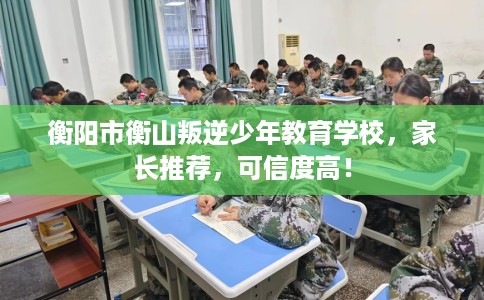 衡阳市衡山叛逆少年教育学校，家长推荐，可信度高！