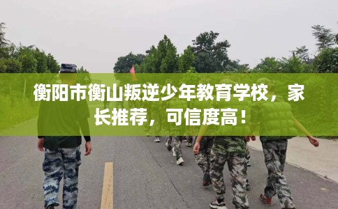 衡阳市衡山叛逆少年教育学校，家长推荐，可信度高！